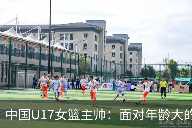 中国U17女篮主帅：面对年龄大的职业俱乐部 队员们打出了团队篮球
