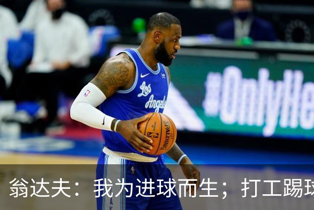 翁达夫：我为进球而生；打工踢球时根本不敢想参加世界杯、欧冠